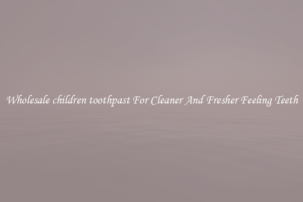 Wholesale children toothpast For Cleaner And Fresher Feeling Teeth