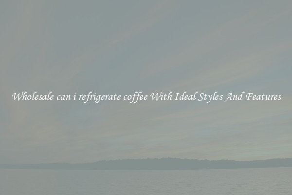 Wholesale can i refrigerate coffee With Ideal Styles And Features